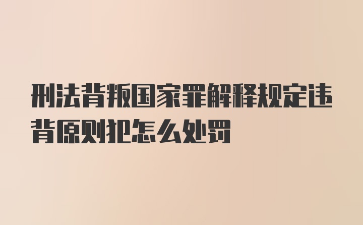 刑法背叛国家罪解释规定违背原则犯怎么处罚