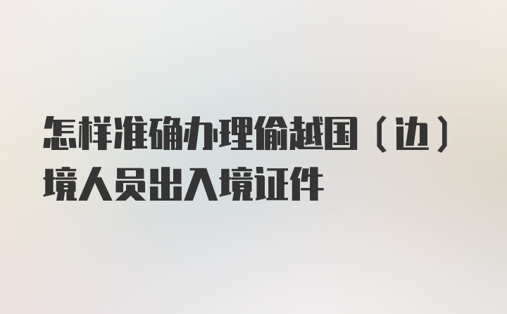 怎样准确办理偷越国（边）境人员出入境证件