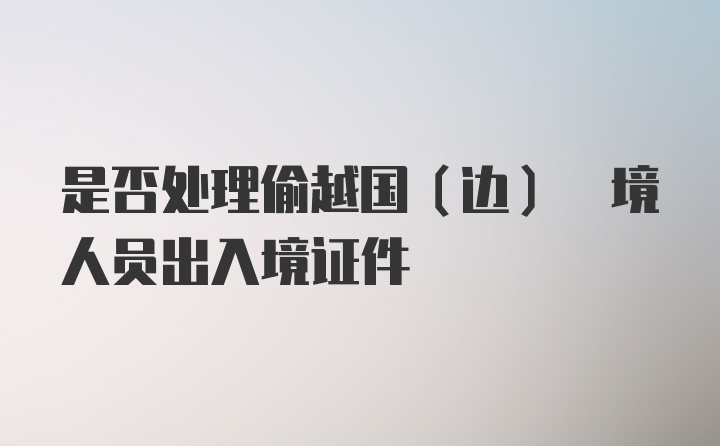 是否处理偷越国(边) 境人员出入境证件