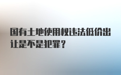 国有土地使用权违法低价出让是不是犯罪?