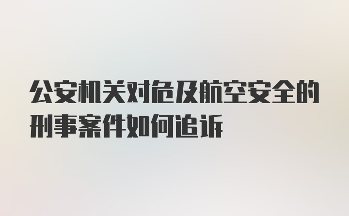 公安机关对危及航空安全的刑事案件如何追诉