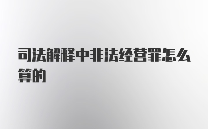 司法解释中非法经营罪怎么算的