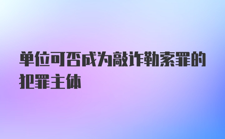 单位可否成为敲诈勒索罪的犯罪主体