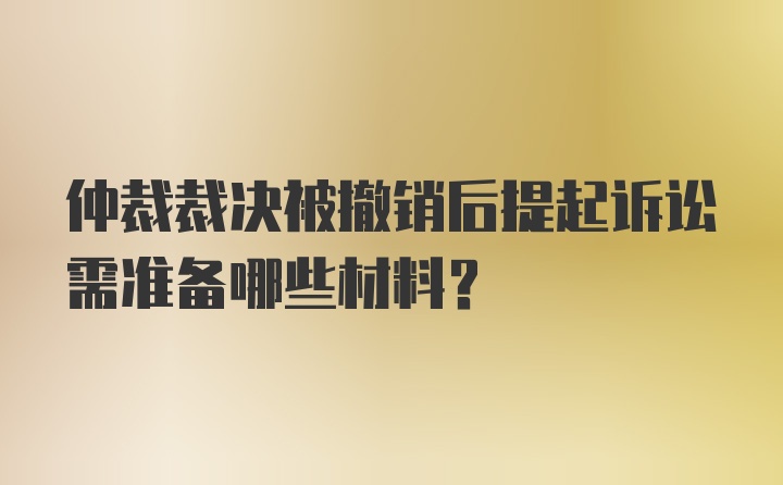 仲裁裁决被撤销后提起诉讼需准备哪些材料？