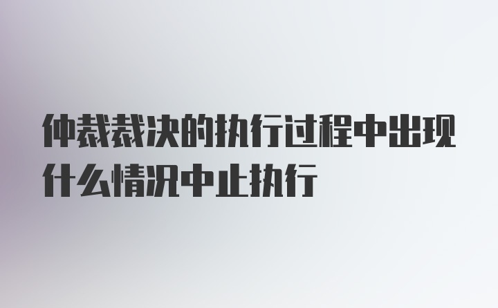 仲裁裁决的执行过程中出现什么情况中止执行