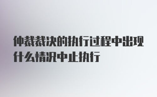 仲裁裁决的执行过程中出现什么情况中止执行