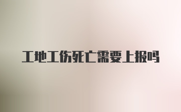 工地工伤死亡需要上报吗