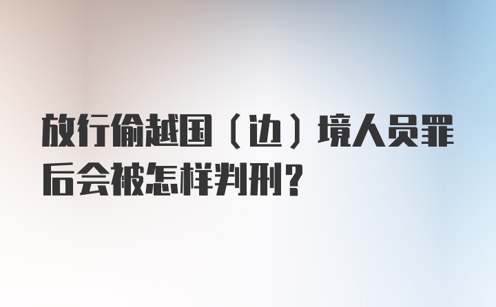 放行偷越国（边）境人员罪后会被怎样判刑?