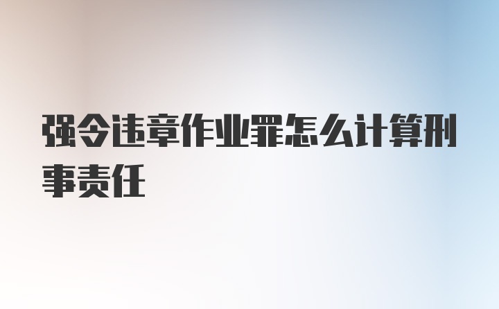 强令违章作业罪怎么计算刑事责任