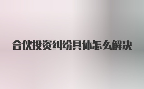 合伙投资纠纷具体怎么解决