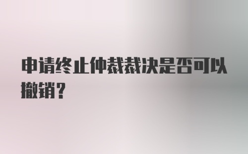 申请终止仲裁裁决是否可以撤销？