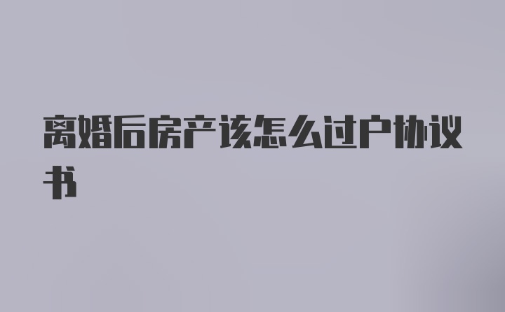 离婚后房产该怎么过户协议书