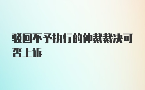 驳回不予执行的仲裁裁决可否上诉