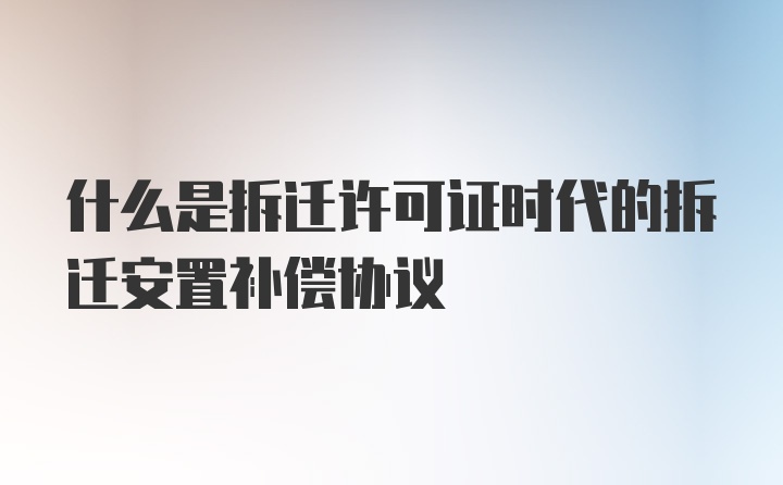 什么是拆迁许可证时代的拆迁安置补偿协议