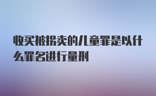 收买被拐卖的儿童罪是以什么罪名进行量刑