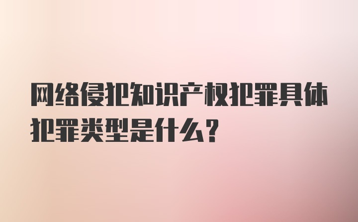 网络侵犯知识产权犯罪具体犯罪类型是什么?