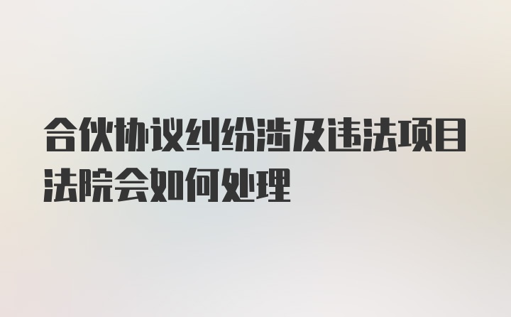 合伙协议纠纷涉及违法项目法院会如何处理