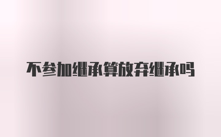 不参加继承算放弃继承吗