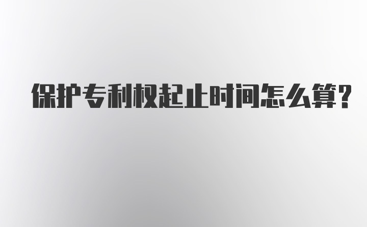 保护专利权起止时间怎么算？