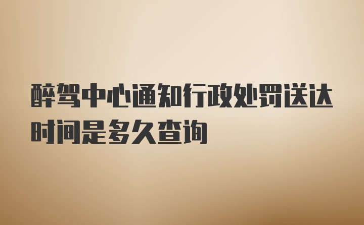 醉驾中心通知行政处罚送达时间是多久查询