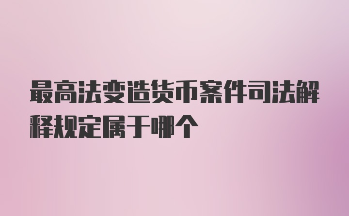 最高法变造货币案件司法解释规定属于哪个