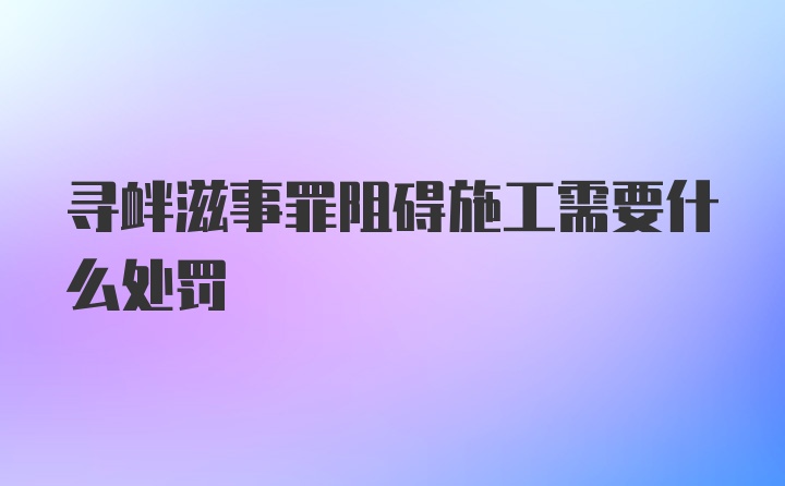 寻衅滋事罪阻碍施工需要什么处罚