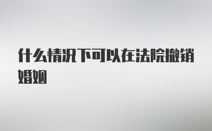 什么情况下可以在法院撤销婚姻