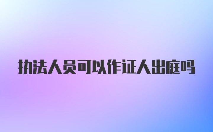 执法人员可以作证人出庭吗