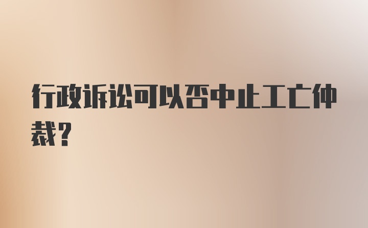 行政诉讼可以否中止工亡仲裁？