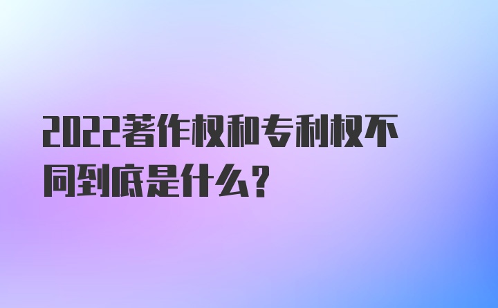 2022著作权和专利权不同到底是什么？