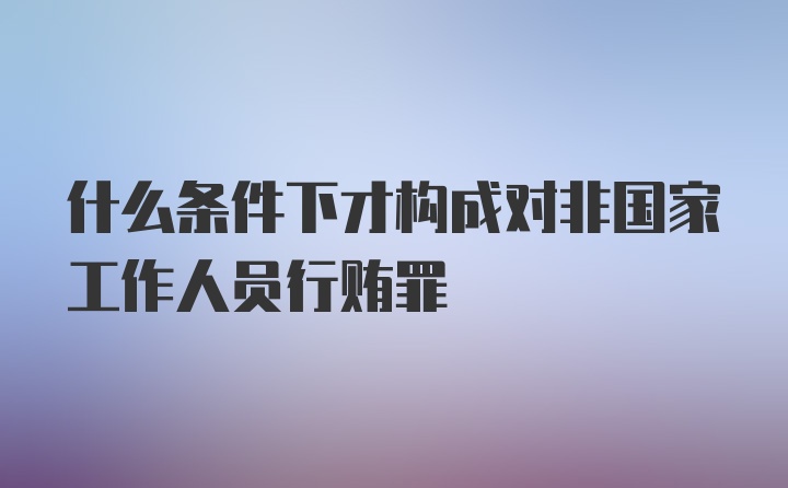 什么条件下才构成对非国家工作人员行贿罪