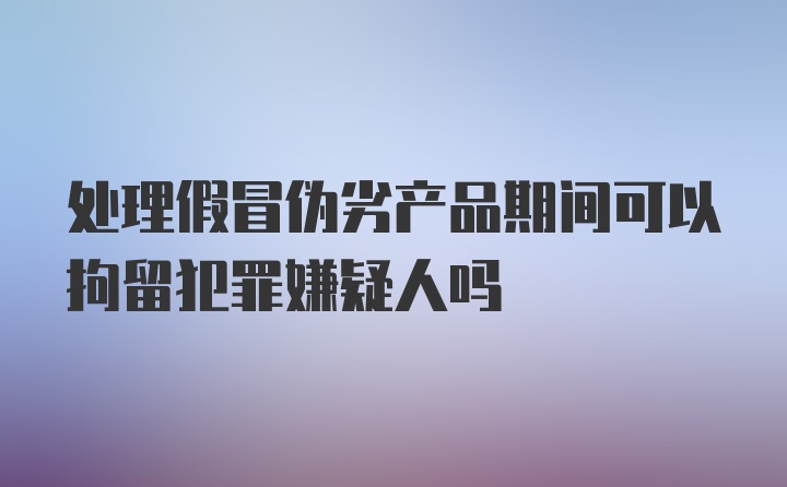 处理假冒伪劣产品期间可以拘留犯罪嫌疑人吗