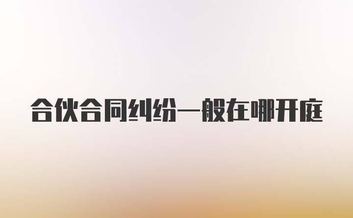 合伙合同纠纷一般在哪开庭