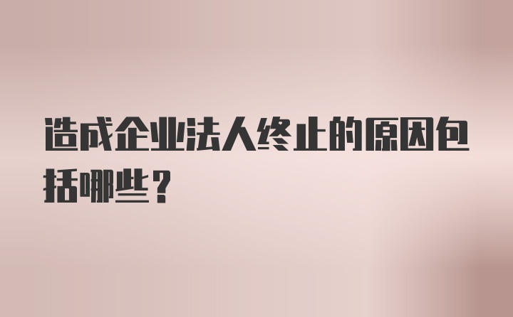 造成企业法人终止的原因包括哪些？