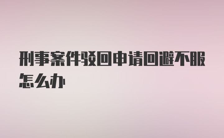 刑事案件驳回申请回避不服怎么办