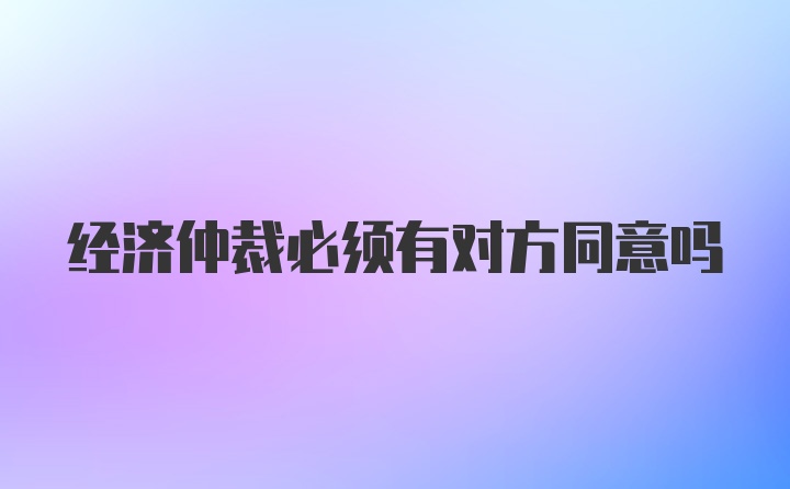 经济仲裁必须有对方同意吗