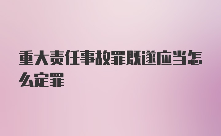 重大责任事故罪既遂应当怎么定罪