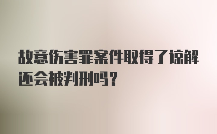 故意伤害罪案件取得了谅解还会被判刑吗？