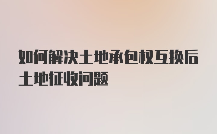 如何解决土地承包权互换后土地征收问题