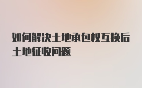 如何解决土地承包权互换后土地征收问题