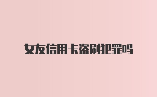 女友信用卡盗刷犯罪吗