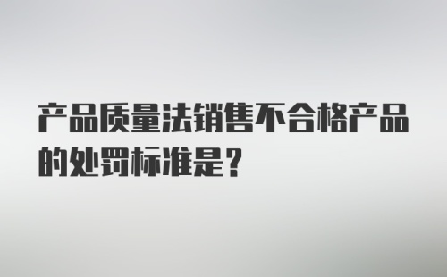 产品质量法销售不合格产品的处罚标准是？