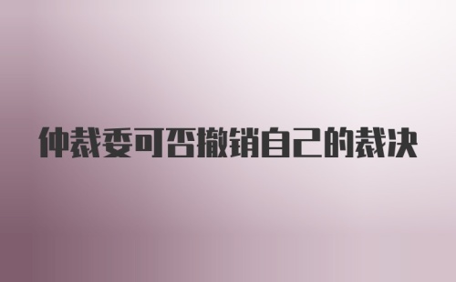 仲裁委可否撤销自己的裁决