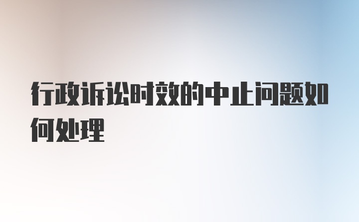 行政诉讼时效的中止问题如何处理