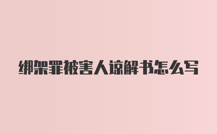 绑架罪被害人谅解书怎么写