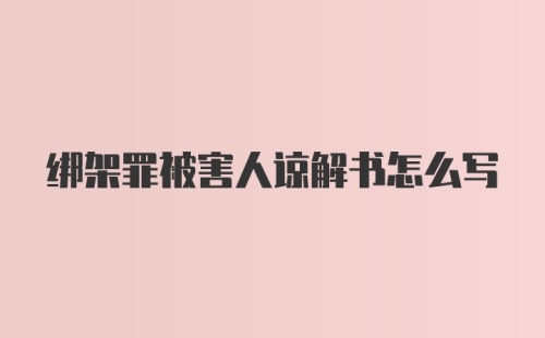 绑架罪被害人谅解书怎么写