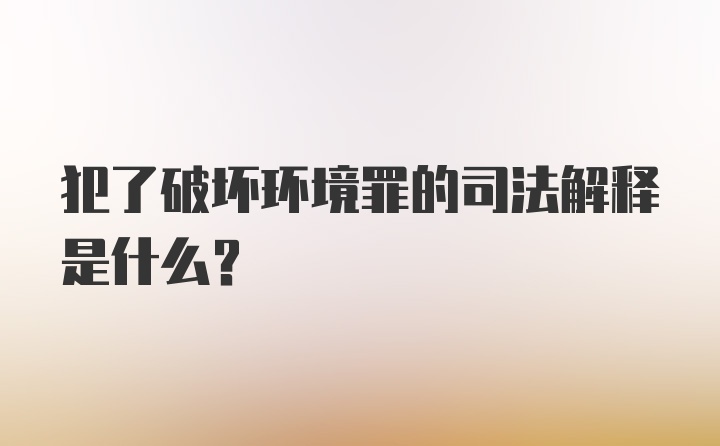 犯了破坏环境罪的司法解释是什么？