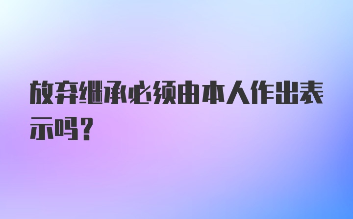 放弃继承必须由本人作出表示吗?