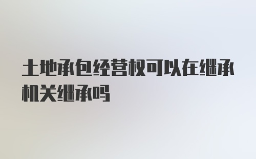 土地承包经营权可以在继承机关继承吗