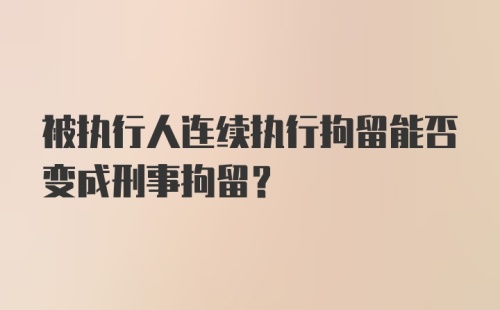 被执行人连续执行拘留能否变成刑事拘留?